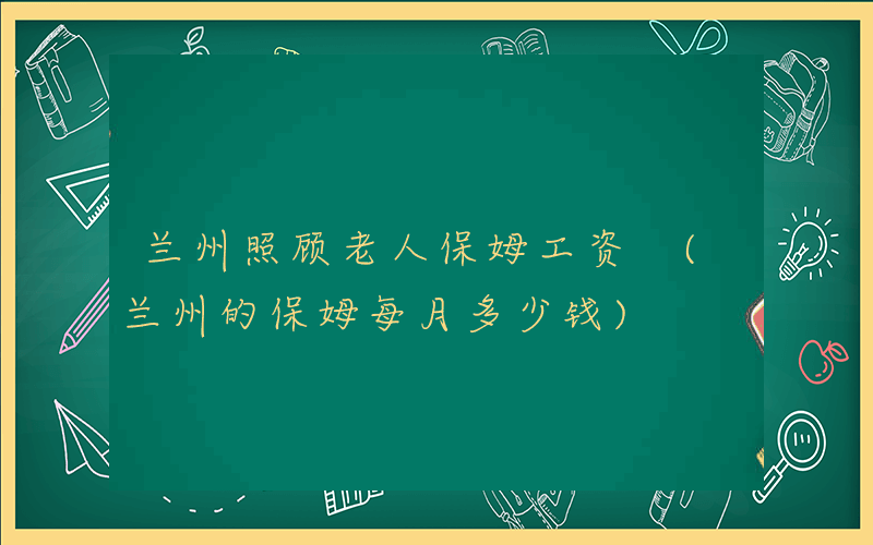 兰州照顾老人保姆工资 (兰州的保姆每月多少钱)